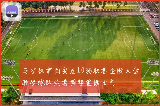 马宁执掌国安后10场联赛全败未尝胜绩球队亟需调整重振士气