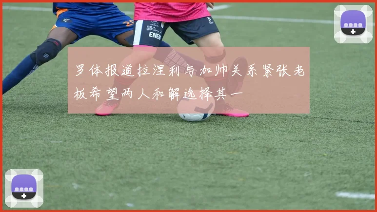 罗体报道拉涅利与加帅关系紧张老板希望两人和解选择其一