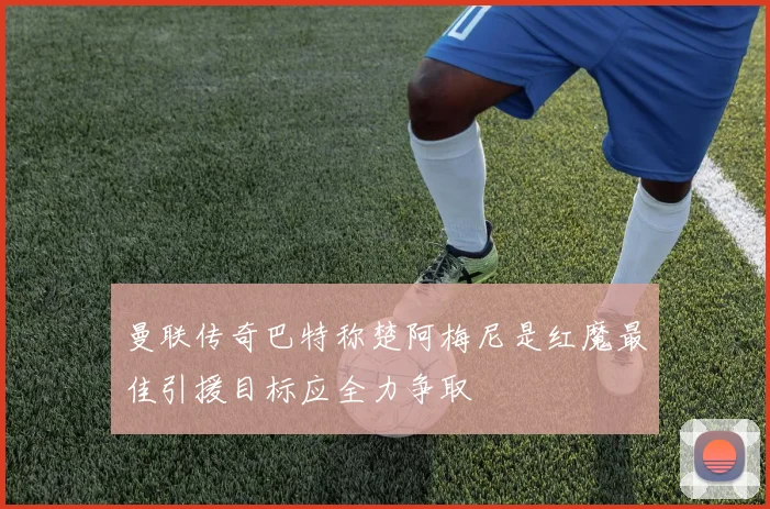 曼联传奇巴特称楚阿梅尼是红魔最佳引援目标应全力争取