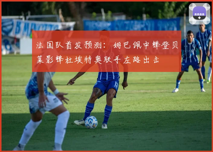 法国队首发预测：姆巴佩中锋登贝莱影锋杜埃特奥联手左路出击