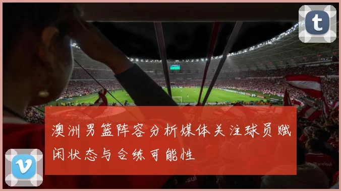 澳洲男篮阵容分析媒体关注球员赋闲状态与合练可能性