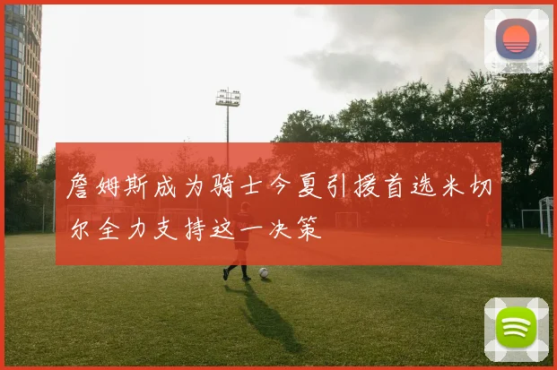 詹姆斯成为骑士今夏引援首选米切尔全力支持这一决策