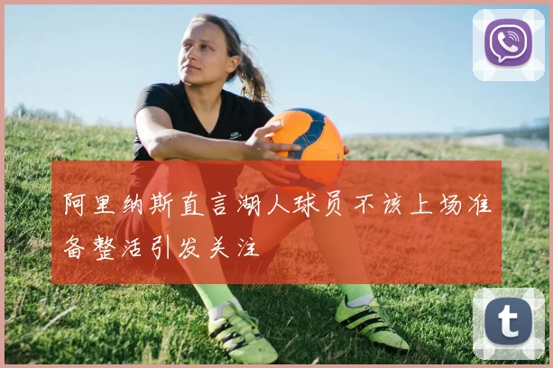 阿里纳斯直言湖人球员不该上场准备整活引发关注