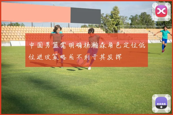 中国男篮需明确杨瀚森角色定位低位进攻策略或不利于其发挥