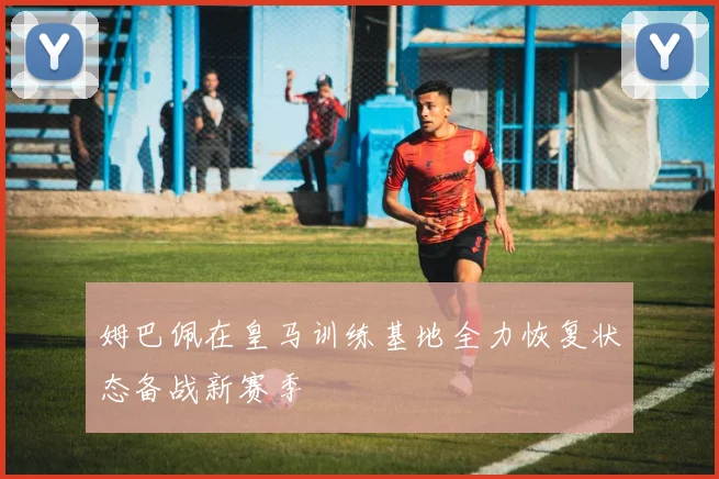 姆巴佩在皇马训练基地全力恢复状态备战新赛季