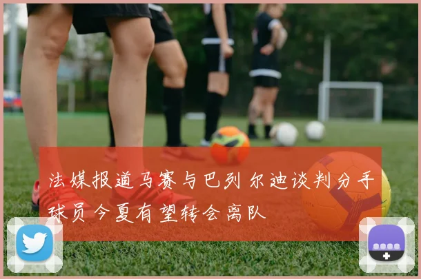 法媒报道马赛与巴列尔迪谈判分手球员今夏有望转会离队
