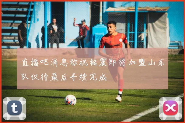 直播吧消息称祝铭震即将加盟山东队仅待最后手续完成