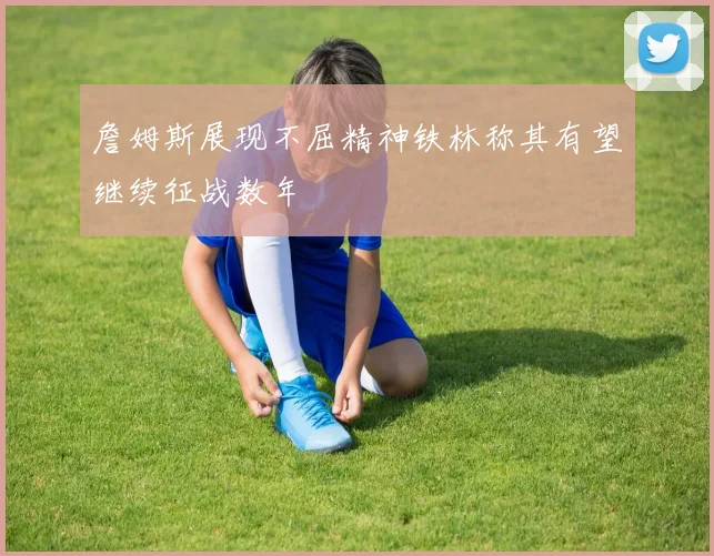 詹姆斯展现不屈精神铁林称其有望继续征战数年