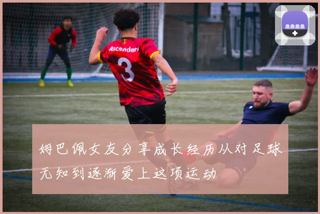 姆巴佩女友分享成长经历从对足球无知到逐渐爱上这项运动