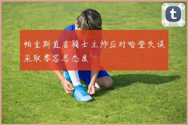 帕金斯直言骑士主帅应对哈登失误采取零容忍态度