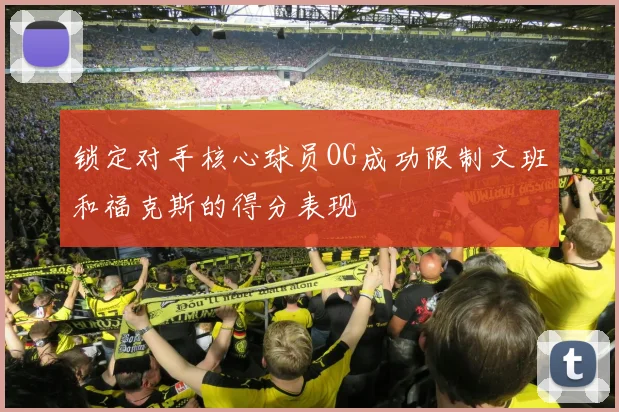 锁定对手核心球员OG成功限制文班和福克斯的得分表现