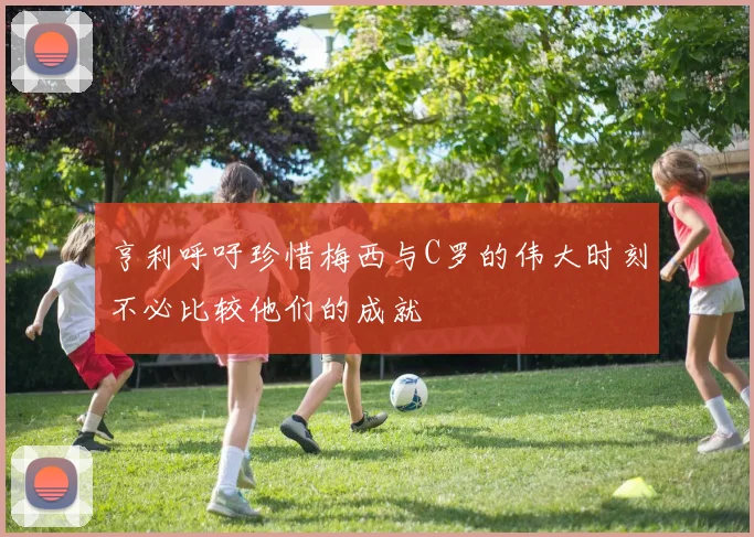 亨利呼吁珍惜梅西与C罗的伟大时刻不必比较他们的成就