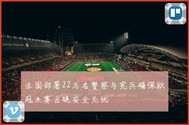 法国部署22万名警察与宪兵确保欧冠决赛当晚安全无忧