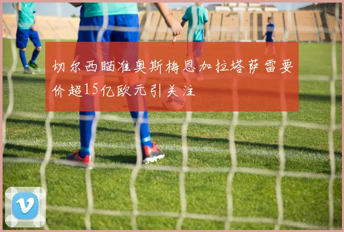 切尔西瞄准奥斯梅恩加拉塔萨雷要价超15亿欧元引关注