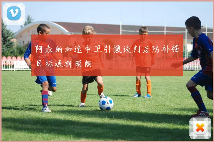阿森纳加速中卫引援谈判后防补强目标逐渐明朗