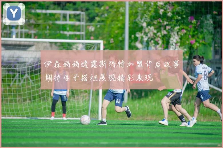 伊森妈妈透露斯玛特加盟背后故事期待母子搭档展现精彩表现