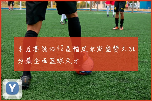 季后赛场均42盖帽皮尔斯盛赞文班为最全面篮球天才