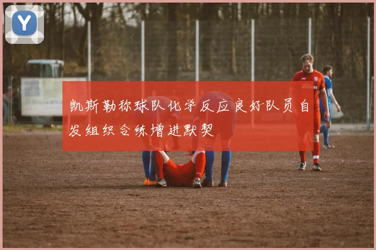 凯斯勒称球队化学反应良好队员自发组织合练增进默契