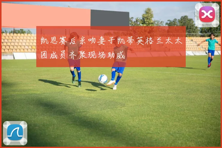 凯恩赛后亲吻妻子凯蒂英格兰太太团成员齐聚现场助威