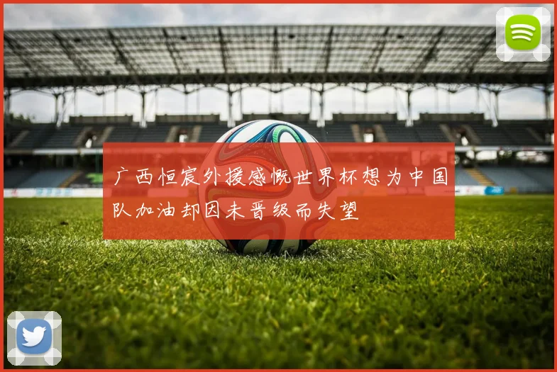 广西恒宸外援感慨世界杯想为中国队加油却因未晋级而失望