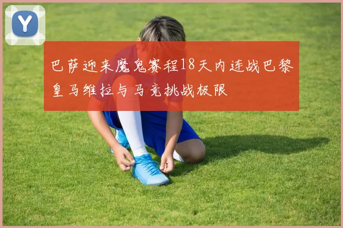 巴萨迎来魔鬼赛程18天内连战巴黎皇马维拉与马竞挑战极限