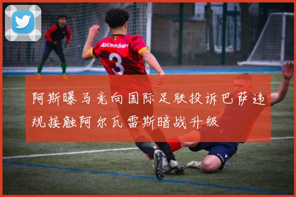 阿斯曝马竞向国际足联投诉巴萨违规接触阿尔瓦雷斯暗战升级