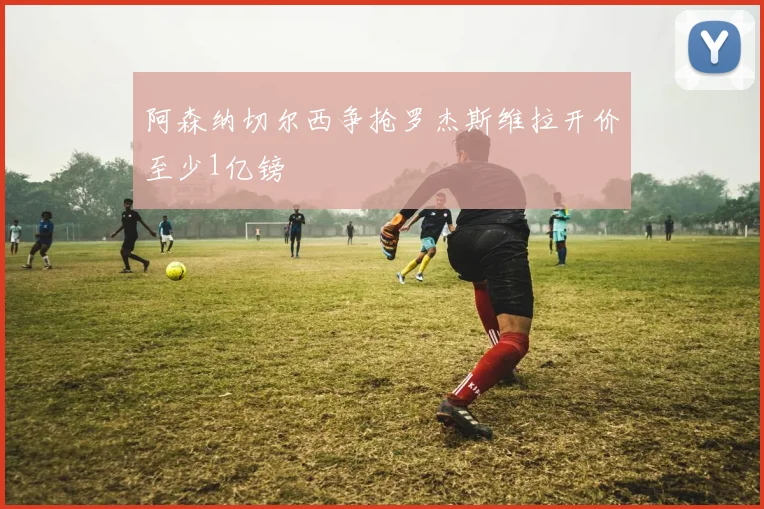 阿森纳切尔西争抢罗杰斯维拉开价至少1亿镑