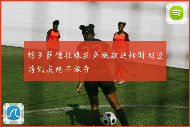 特罗萨德社媒发声致敬逆转时刻坚持到底绝不放弃