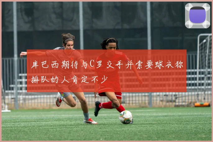 库巴西期待与C罗交手并索要球衣称排队的人肯定不少