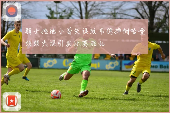 骑士拖地小哥失误致韦德摔倒哈登频频失误引发比赛混乱