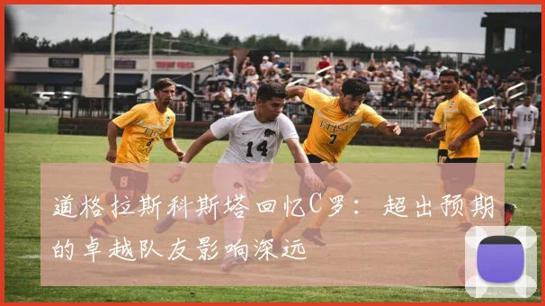 道格拉斯科斯塔回忆C罗：超出预期的卓越队友影响深远