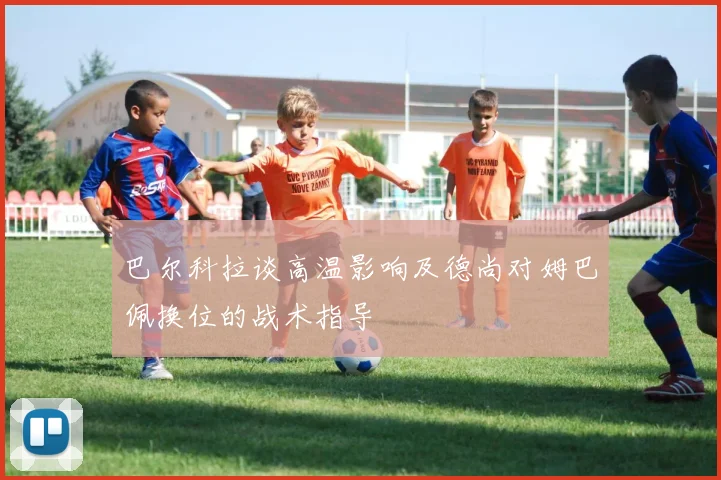 巴尔科拉谈高温影响及德尚对姆巴佩换位的战术指导