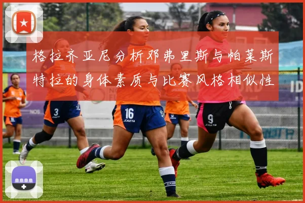 格拉齐亚尼分析邓弗里斯与帕莱斯特拉的身体素质与比赛风格相似性