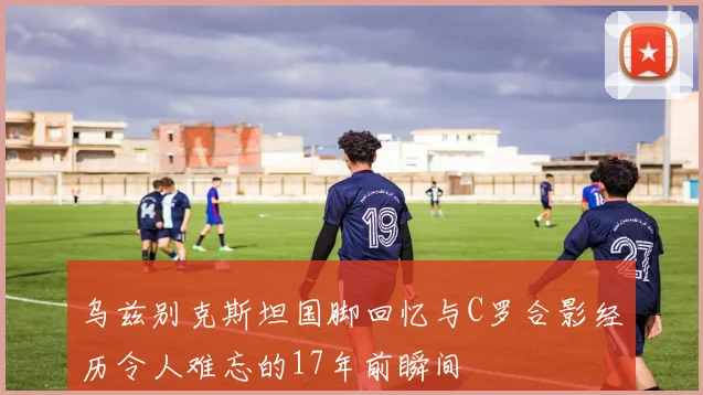 乌兹别克斯坦国脚回忆与C罗合影经历令人难忘的17年前瞬间
