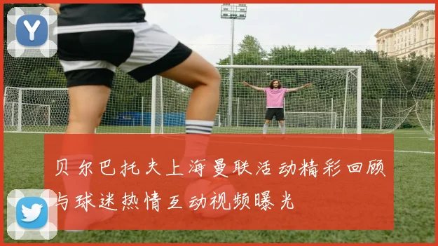 贝尔巴托夫上海曼联活动精彩回顾与球迷热情互动视频曝光
