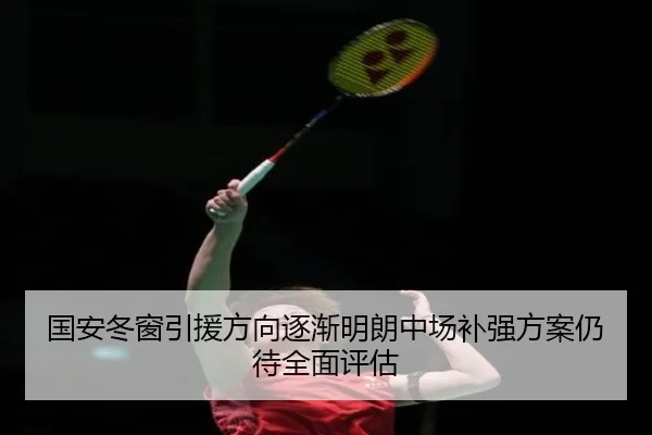 国安冬窗引援方向逐渐明朗中场补强方案仍待全面评估